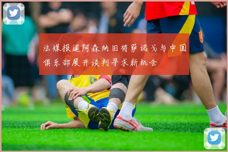 法媒报道阿森纳旧将萨诺戈与中国俱乐部展开谈判寻求新机会