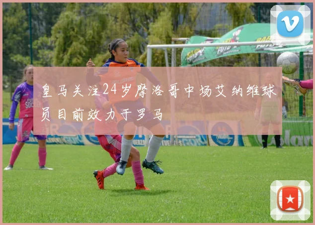 皇马关注24岁摩洛哥中场艾纳维球员目前效力于罗马