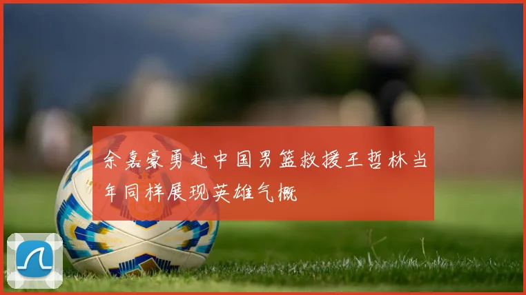 余嘉豪勇赴中国男篮救援王哲林当年同样展现英雄气概
