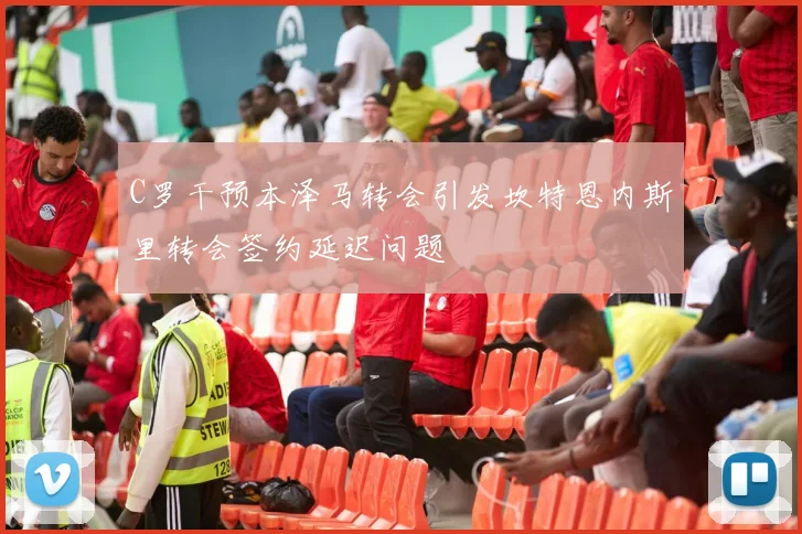 C罗干预本泽马转会引发坎特恩内斯里转会签约延迟问题