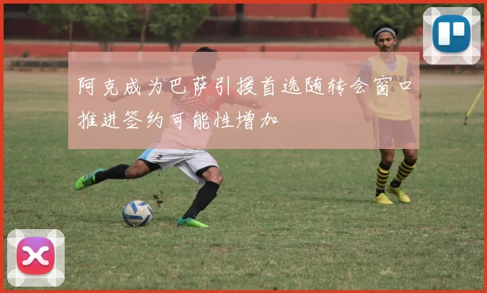 阿克成为巴萨引援首选随转会窗口推进签约可能性增加