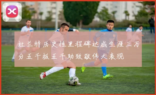 杜兰特历史性里程碑达成生涯三万分五千板五千助致敬伟大表现