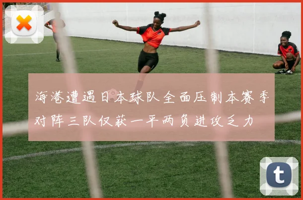 海港遭遇日本球队全面压制本赛季对阵三队仅获一平两负进攻乏力