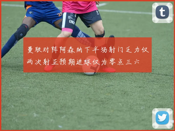 曼联对阵阿森纳下半场射门乏力仅两次射正预期进球仅为零点三六