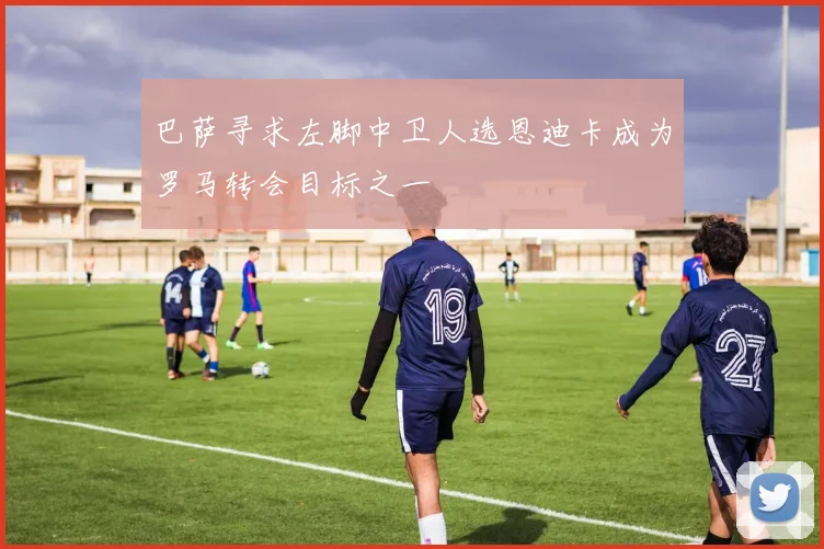 巴萨寻求左脚中卫人选恩迪卡成为罗马转会目标之一