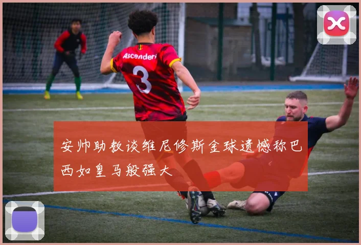 安帅助教谈维尼修斯金球遗憾称巴西如皇马般强大