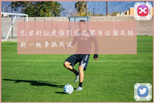 巴尔科拉受伤引发巴黎与法国足协新一轮争执风波