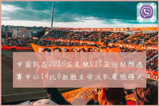 中国队在2026亚足联U17亚洲杯预选赛中以14比0狂胜东帝汶队展现强大实力