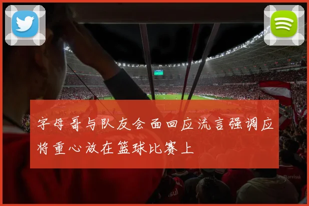 字母哥与队友会面回应流言强调应将重心放在篮球比赛上