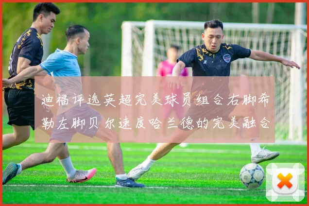 迪福评选英超完美球员组合右脚希勒左脚贝尔速度哈兰德的完美融合