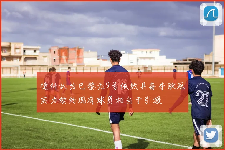 德科认为巴黎无9号依然具备夺欧冠实力续约现有球员相当于引援