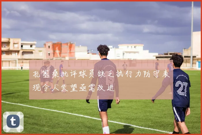 孔塞桑批评球员缺乏执行力防守表现令人失望亟需改进