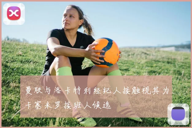 曼联与洛卡特利经纪人接触视其为卡塞米罗接班人候选