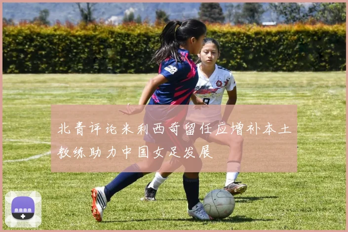 北青评论米利西奇留任应增补本土教练助力中国女足发展