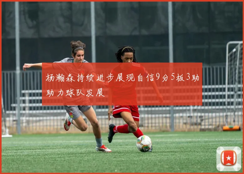 杨瀚森持续进步展现自信9分5板3助助力球队发展
