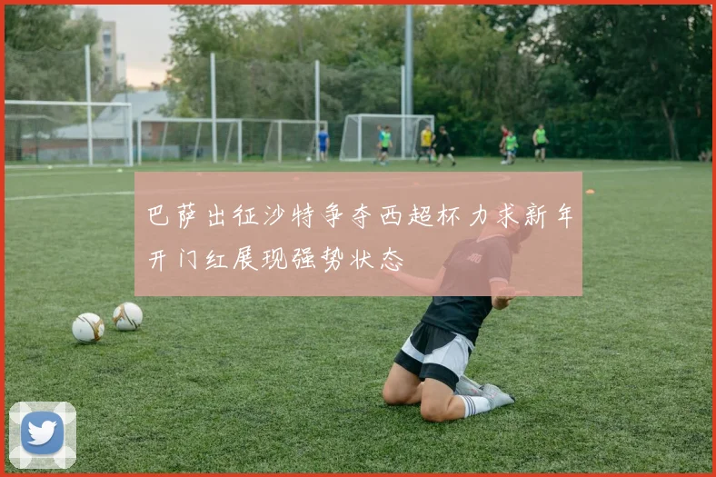 巴萨出征沙特争夺西超杯力求新年开门红展现强势状态