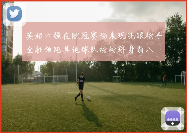 英超六强在欧冠赛场表现亮眼枪手全胜领跑其他球队纷纷跻身前八