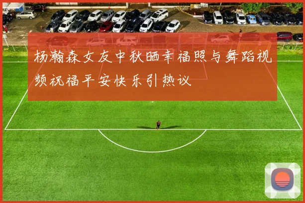 杨瀚森女友中秋晒幸福照与舞蹈视频祝福平安快乐引热议