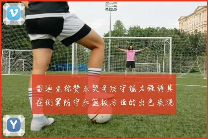 雷迪克称赞东契奇防守能力强调其在侧翼防守和篮板方面的出色表现