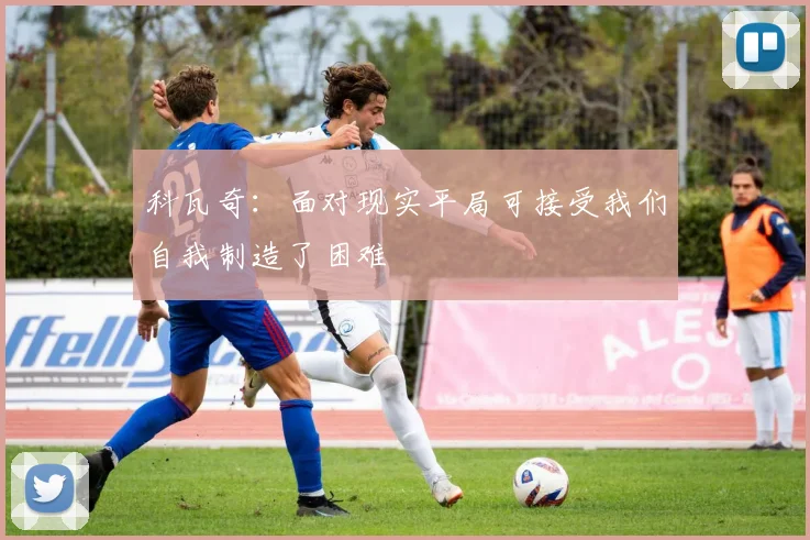 科瓦奇：面对现实平局可接受我们自我制造了困难