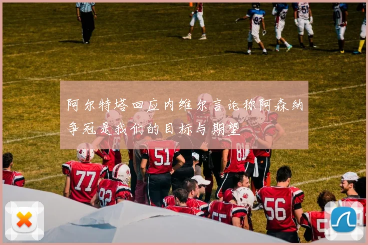阿尔特塔回应内维尔言论称阿森纳争冠是我们的目标与期望