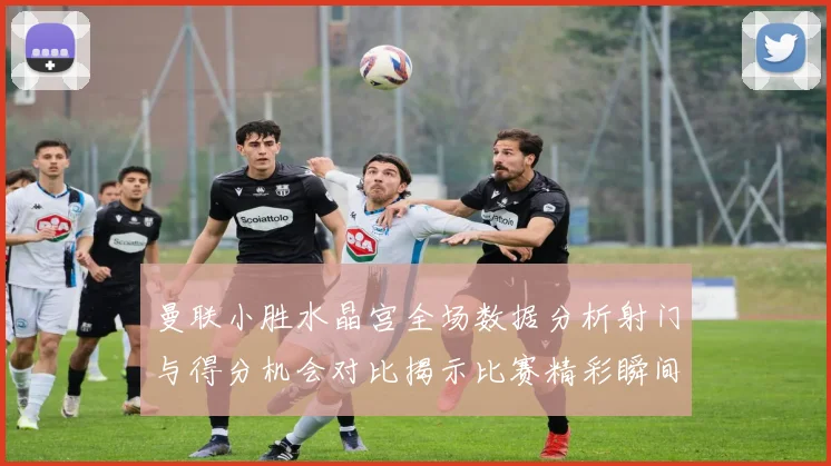 曼联小胜水晶宫全场数据分析射门与得分机会对比揭示比赛精彩瞬间