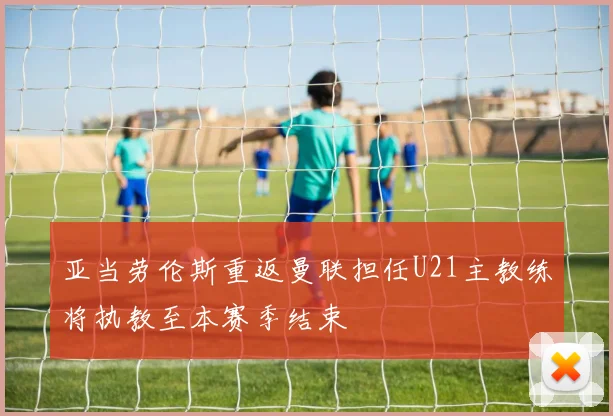 亚当劳伦斯重返曼联担任U21主教练将执教至本赛季结束