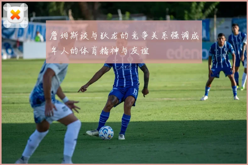 詹姆斯谈与狄龙的竞争关系强调成年人的体育精神与友谊