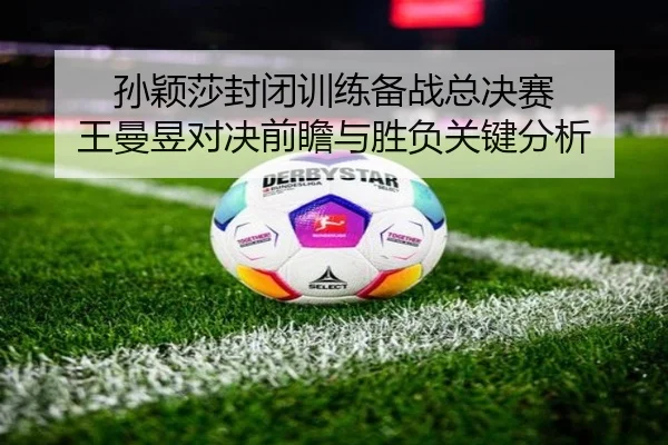 孙颖莎封闭训练备战总决赛 王曼昱对决前瞻与胜负关键分析